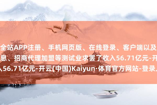 全站APP注册、手机网页版、在线登录、客户端以及发布平台优惠活动信息、招商代理加盟等测试业求罢了收入56.71亿元-开云(中国)Kaiyun·体育官方网站-登录入口