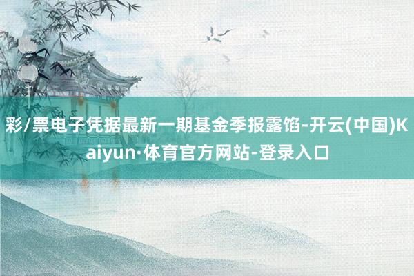 彩/票电子凭据最新一期基金季报露馅-开云(中国)Kaiyun·体育官方网站-登录入口