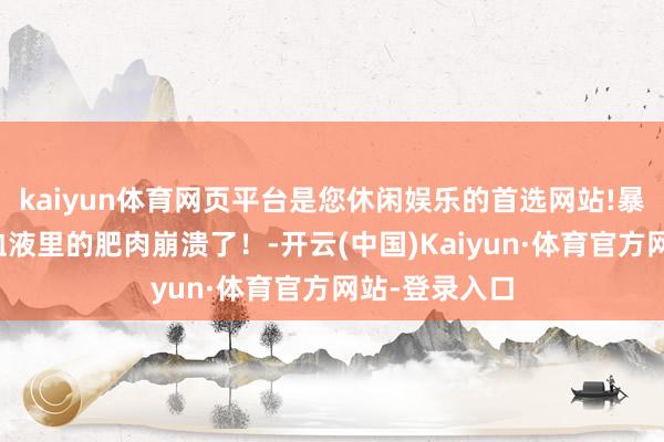 kaiyun体育网页平台是您休闲娱乐的首选网站!暴毙，便是你血液里的肥肉崩溃了！-开云(中国)Kaiyun·体育官方网站-登录入口