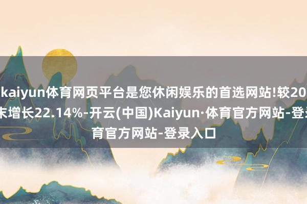 kaiyun体育网页平台是您休闲娱乐的首选网站!较2021年末增长22.14%-开云(中国)Kaiyun·体育官方网站-登录入口