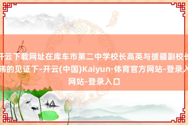 开云下载网址在库车市第二中学校长高英与援疆副校长葛玮的见证下-开云(中国)Kaiyun·体育官方网站-登录入口