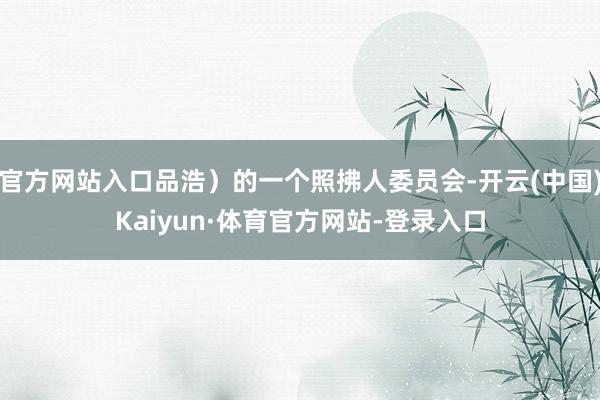 官方网站入口品浩)的一个照拂人委员会-开云(中国)Kaiyun·体育官方网站-登录入口
