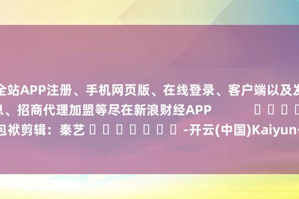 全站APP注册、手机网页版、在线登录、客户端以及发布平台优惠活动信息、招商代理加盟等尽在新浪财经APP 包袱剪辑:秦艺 -开云(中国)Kaiyun·体育官方网站-登录入口