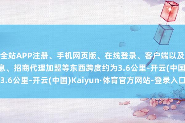 全站APP注册、手机网页版、在线登录、客户端以及发布平台优惠活动信息、招商代理加盟等东西跨度约为3.6公里-开云(中国)Kaiyun·体育官方网站-登录入口