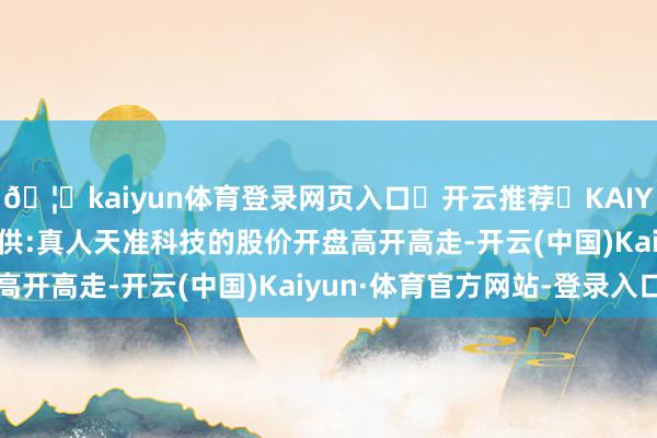 🦄kaiyun体育登录网页入口✅开云推荐✅KAIYUN SPORTS为您提供:真人天准科技的股价开盘高开高走-开云(中国)Kaiyun·体育官方网站-登录入口