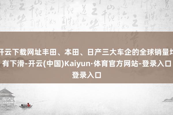 开云下载网址丰田、本田、日产三大车企的全球销量均有下滑-开云(中国)Kaiyun·体育官方网站-登录入口