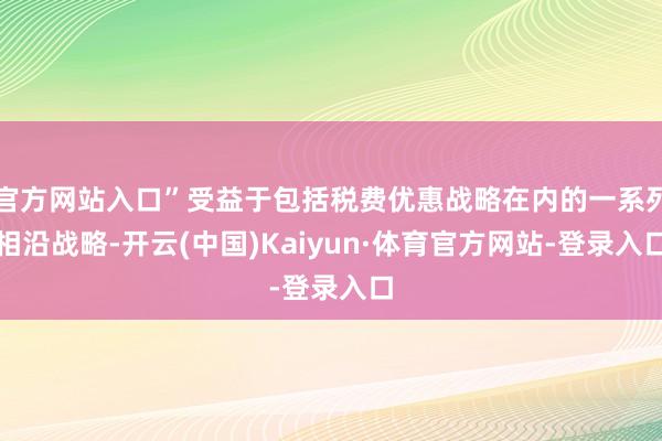 官方网站入口”受益于包括税费优惠战略在内的一系列相沿战略-开云(中国)Kaiyun·体育官方网站-登录入口