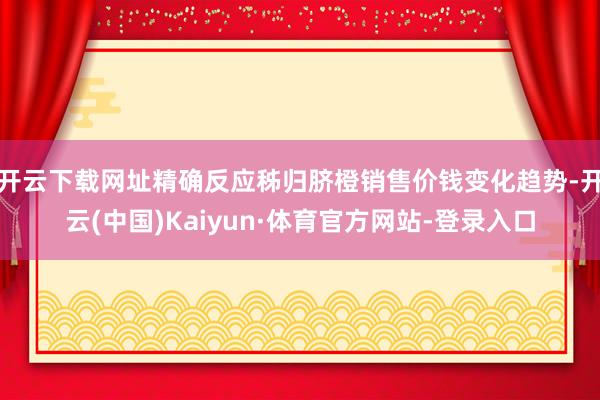 开云下载网址精确反应秭归脐橙销售价钱变化趋势-开云(中国)Kaiyun·体育官方网站-登录入口
