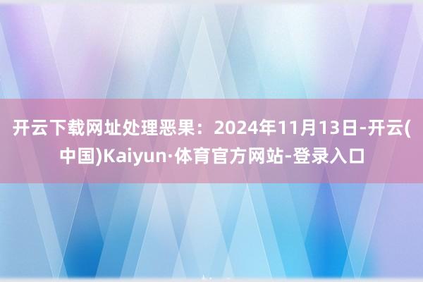 开云下载网址处理恶果：2024年11月13日-开云(中国)Kaiyun·体育官方网站-登录入口