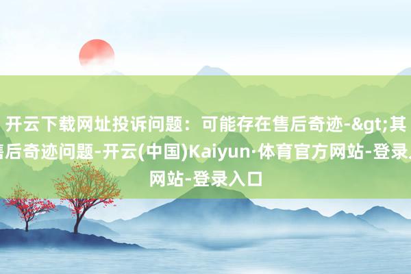 开云下载网址投诉问题：可能存在售后奇迹->其他售后奇迹问题-开云(中国)Kaiyun·体育官方网站-登录入口