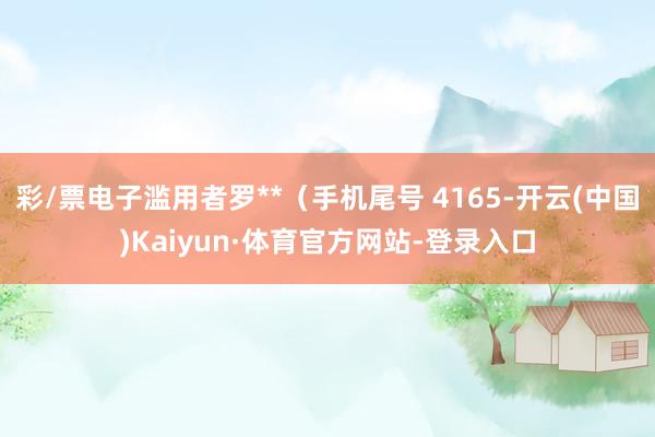 彩/票电子滥用者罗**（手机尾号 4165-开云(中国)Kaiyun·体育官方网站-登录入口