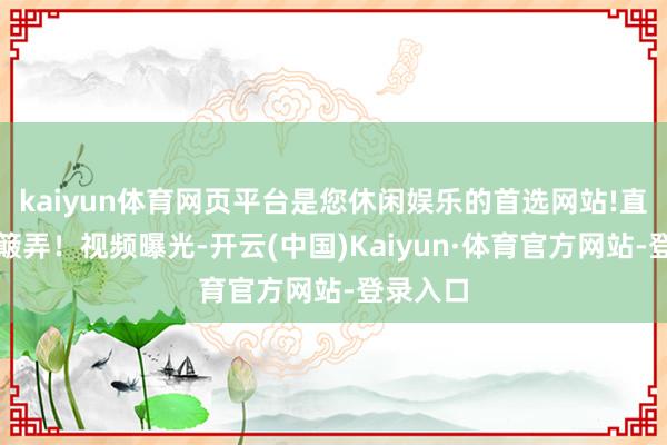kaiyun体育网页平台是您休闲娱乐的首选网站!直呼惨遭簸弄！视频曝光-开云(中国)Kaiyun·体育官方网站-登录入口
