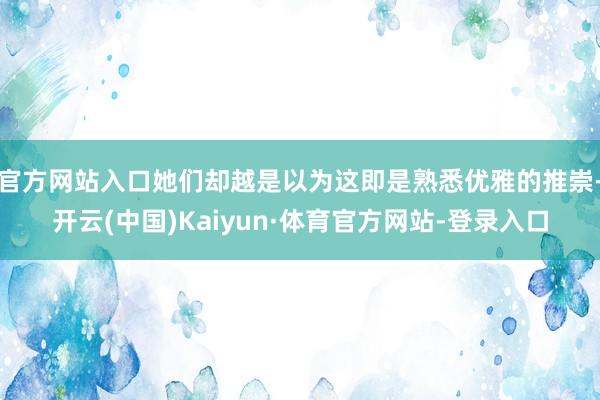 官方网站入口她们却越是以为这即是熟悉优雅的推崇-开云(中国)Kaiyun·体育官方网站-登录入口