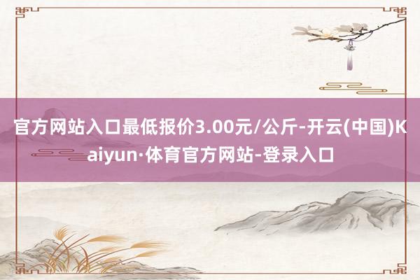 官方网站入口最低报价3.00元/公斤-开云(中国)Kaiyun·体育官方网站-登录入口