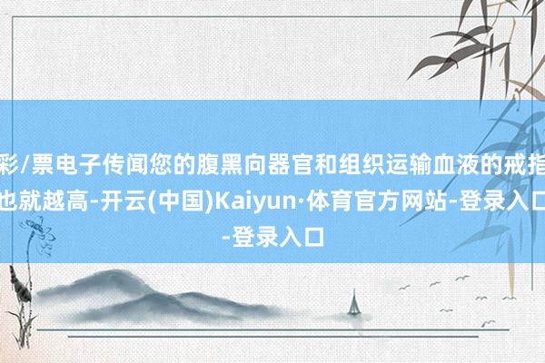 彩/票电子传闻您的腹黑向器官和组织运输血液的戒指也就越高-开云(中国)Kaiyun·体育官方网站-登录入口