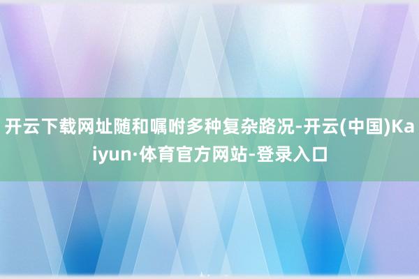 开云下载网址随和嘱咐多种复杂路况-开云(中国)Kaiyun·体育官方网站-登录入口