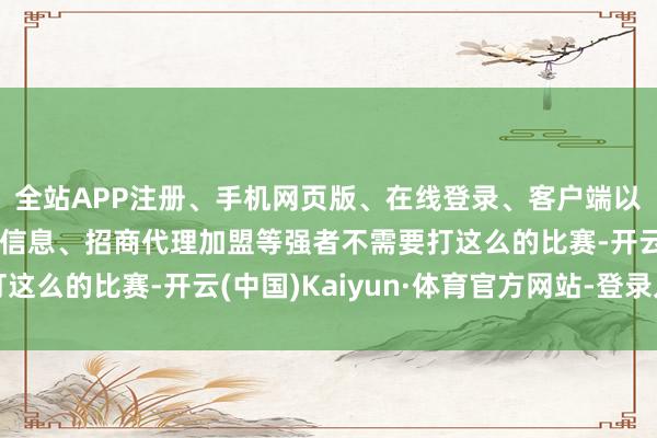 全站APP注册、手机网页版、在线登录、客户端以及发布平台优惠活动信息、招商代理加盟等强者不需要打这么的比赛-开云(中国)Kaiyun·体育官方网站-登录入口