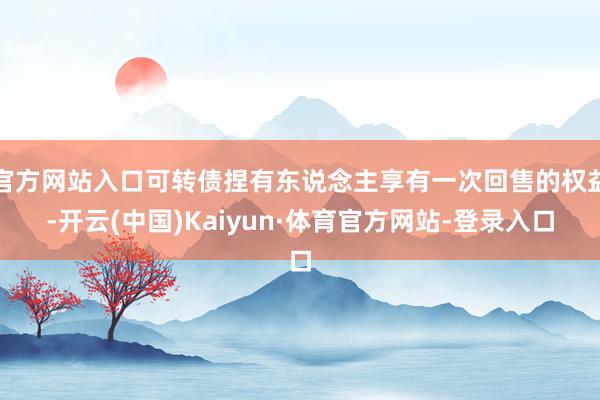 官方网站入口可转债捏有东说念主享有一次回售的权益-开云(中国)Kaiyun·体育官方网站-登录入口
