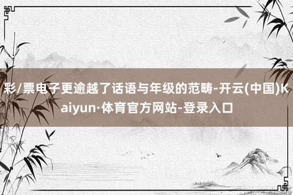 彩/票电子更逾越了话语与年级的范畴-开云(中国)Kaiyun·体育官方网站-登录入口