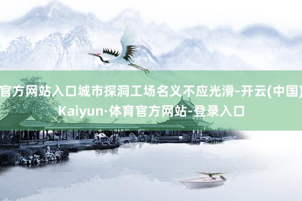 官方网站入口城市探洞工场名义不应光滑-开云(中国)Kaiyun·体育官方网站-登录入口