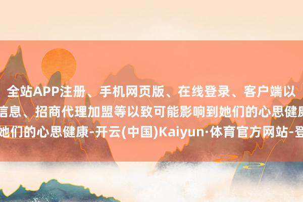 全站APP注册、手机网页版、在线登录、客户端以及发布平台优惠活动信息、招商代理加盟等以致可能影响到她们的心思健康-开云(中国)Kaiyun·体育官方网站-登录入口