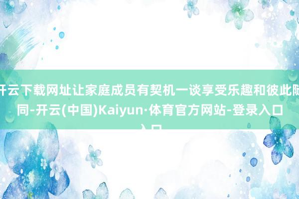 开云下载网址让家庭成员有契机一谈享受乐趣和彼此随同-开云(中国)Kaiyun·体育官方网站-登录入口