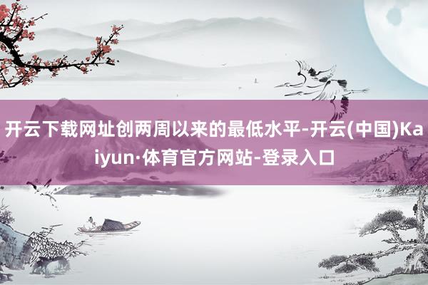 开云下载网址创两周以来的最低水平-开云(中国)Kaiyun·体育官方网站-登录入口