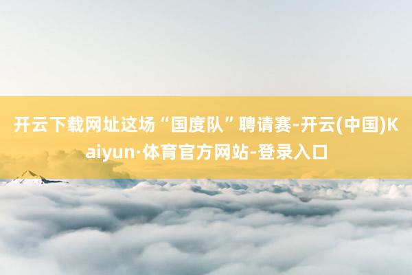 开云下载网址　　这场“国度队”聘请赛-开云(中国)Kaiyun·体育官方网站-登录入口