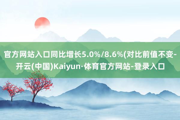 官方网站入口同比增长5.0%/8.6%(对比前值不变-开云(中国)Kaiyun·体育官方网站-登录入口