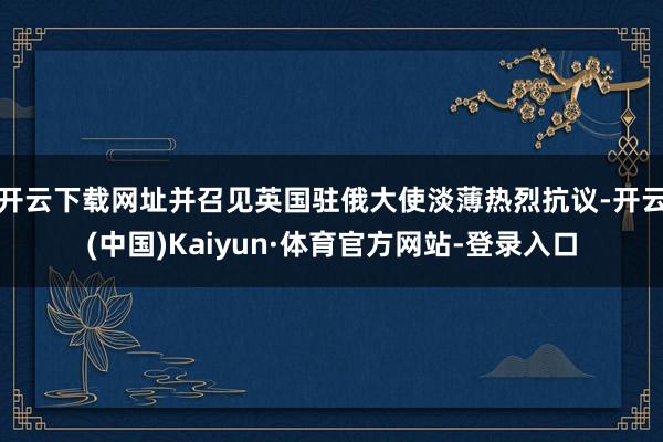 开云下载网址并召见英国驻俄大使淡薄热烈抗议-开云(中国)Kaiyun·体育官方网站-登录入口