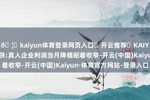 🦄kaiyun体育登录网页入口✅开云推荐✅KAIYUN SPORTS为您提供:真人企业利润当月降幅昭着收窄-开云(中国)Kaiyun·体育官方网站-登录入口