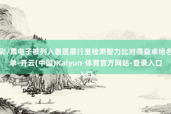 彩/票电子被列入兽医履行室检测智力比对得益卓绝名单-开云(中国)Kaiyun·体育官方网站-登录入口