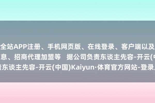 全站APP注册、手机网页版、在线登录、客户端以及发布平台优惠活动信息、招商代理加盟等   据公司负责东谈主先容-开云(中国)Kaiyun·体育官方网站-登录入口