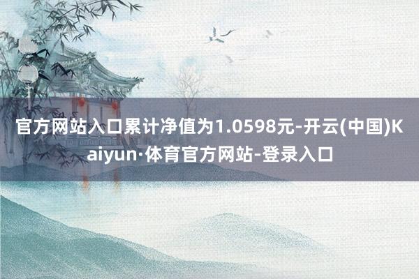 官方网站入口累计净值为1.0598元-开云(中国)Kaiyun·体育官方网站-登录入口