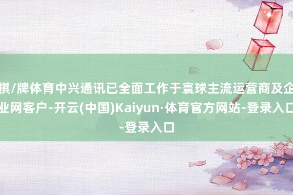 棋/牌体育中兴通讯已全面工作于寰球主流运营商及企业网客户-开云(中国)Kaiyun·体育官方网站-登录入口