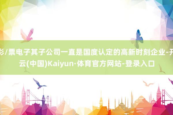 彩/票电子其子公司一直是国度认定的高新时刻企业-开云(中国)Kaiyun·体育官方网站-登录入口