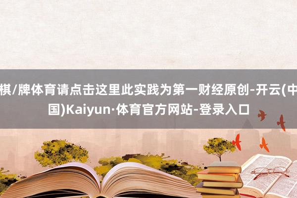 棋/牌体育请点击这里此实践为第一财经原创-开云(中国)Kaiyun·体育官方网站-登录入口
