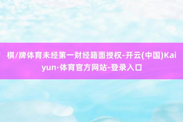 棋/牌体育未经第一财经籍面授权-开云(中国)Kaiyun·体育官方网站-登录入口