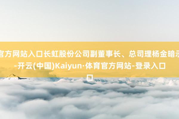 官方网站入口长虹股份公司副董事长、总司理杨金暗示-开云(中国)Kaiyun·体育官方网站-登录入口