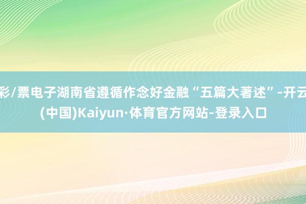 彩/票电子湖南省遵循作念好金融“五篇大著述”-开云(中国)Kaiyun·体育官方网站-登录入口