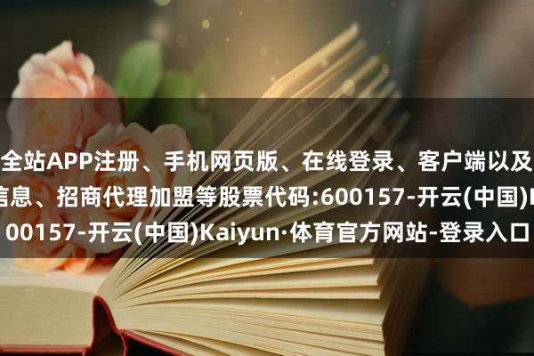 全站APP注册、手机网页版、在线登录、客户端以及发布平台优惠活动信息、招商代理加盟等股票代码:600157-开云(中国)Kaiyun·体育官方网站-登录入口