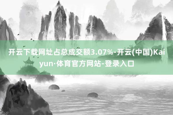 开云下载网址占总成交额3.07%-开云(中国)Kaiyun·体育官方网站-登录入口
