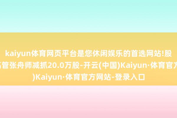 kaiyun体育网页平台是您休闲娱乐的首选网站!股本鼓吹变化：高管张舟师减抓20.0万股-开云(中国)Kaiyun·体育官方网站-登录入口