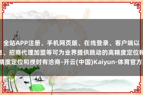 全站APP注册、手机网页版、在线登录、客户端以及发布平台优惠活动信息、招商代理加盟等可为业界提供跳动的高精度定位和授时有洽商-开云(中国)Kaiyun·体育官方网站-登录入口
