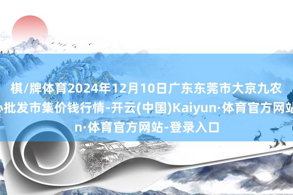 棋/牌体育2024年12月10日广东东莞市大京九农副居品中心批发市集价钱行情-开云(中国)Kaiyun·体育官方网站-登录入口