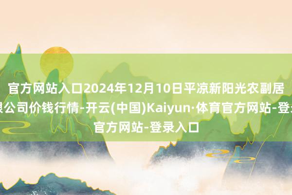 官方网站入口2024年12月10日平凉新阳光农副居品有限公司价钱行情-开云(中国)Kaiyun·体育官方网站-登录入口