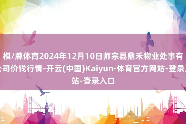 棋/牌体育2024年12月10日师宗县鼎禾物业处事有限公司价钱行情-开云(中国)Kaiyun·体育官方网站-登录入口