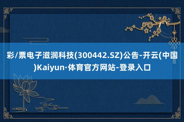 彩/票电子滋润科技(300442.SZ)公告-开云(中国)Kaiyun·体育官方网站-登录入口