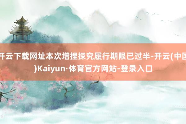 开云下载网址本次增捏探究履行期限已过半-开云(中国)Kaiyun·体育官方网站-登录入口