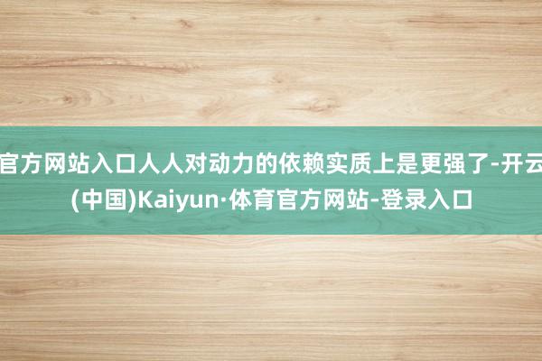 官方网站入口人人对动力的依赖实质上是更强了-开云(中国)Kaiyun·体育官方网站-登录入口